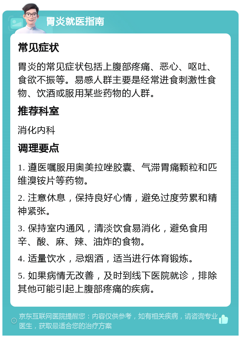 胃炎就医指南 常见症状 胃炎的常见症状包括上腹部疼痛、恶心、呕吐、食欲不振等。易感人群主要是经常进食刺激性食物、饮酒或服用某些药物的人群。 推荐科室 消化内科 调理要点 1. 遵医嘱服用奥美拉唑胶囊、气滞胃痛颗粒和匹维溴铵片等药物。 2. 注意休息，保持良好心情，避免过度劳累和精神紧张。 3. 保持室内通风，清淡饮食易消化，避免食用辛、酸、麻、辣、油炸的食物。 4. 适量饮水，忌烟酒，适当进行体育锻炼。 5. 如果病情无改善，及时到线下医院就诊，排除其他可能引起上腹部疼痛的疾病。