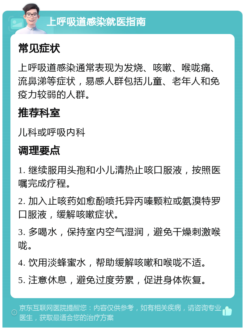 上呼吸道感染就医指南 常见症状 上呼吸道感染通常表现为发烧、咳嗽、喉咙痛、流鼻涕等症状，易感人群包括儿童、老年人和免疫力较弱的人群。 推荐科室 儿科或呼吸内科 调理要点 1. 继续服用头孢和小儿清热止咳口服液，按照医嘱完成疗程。 2. 加入止咳药如愈酚喷托异丙嗪颗粒或氨溴特罗口服液，缓解咳嗽症状。 3. 多喝水，保持室内空气湿润，避免干燥刺激喉咙。 4. 饮用淡蜂蜜水，帮助缓解咳嗽和喉咙不适。 5. 注意休息，避免过度劳累，促进身体恢复。