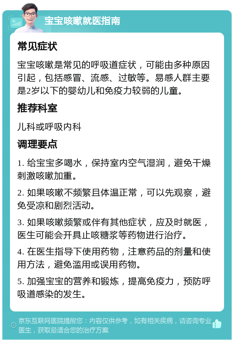 宝宝咳嗽就医指南 常见症状 宝宝咳嗽是常见的呼吸道症状，可能由多种原因引起，包括感冒、流感、过敏等。易感人群主要是2岁以下的婴幼儿和免疫力较弱的儿童。 推荐科室 儿科或呼吸内科 调理要点 1. 给宝宝多喝水，保持室内空气湿润，避免干燥刺激咳嗽加重。 2. 如果咳嗽不频繁且体温正常，可以先观察，避免受凉和剧烈活动。 3. 如果咳嗽频繁或伴有其他症状，应及时就医，医生可能会开具止咳糖浆等药物进行治疗。 4. 在医生指导下使用药物，注意药品的剂量和使用方法，避免滥用或误用药物。 5. 加强宝宝的营养和锻炼，提高免疫力，预防呼吸道感染的发生。