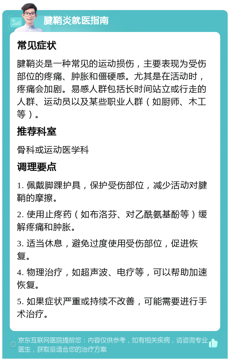 腱鞘炎就医指南 常见症状 腱鞘炎是一种常见的运动损伤，主要表现为受伤部位的疼痛、肿胀和僵硬感。尤其是在活动时，疼痛会加剧。易感人群包括长时间站立或行走的人群、运动员以及某些职业人群（如厨师、木工等）。 推荐科室 骨科或运动医学科 调理要点 1. 佩戴脚踝护具，保护受伤部位，减少活动对腱鞘的摩擦。 2. 使用止疼药（如布洛芬、对乙酰氨基酚等）缓解疼痛和肿胀。 3. 适当休息，避免过度使用受伤部位，促进恢复。 4. 物理治疗，如超声波、电疗等，可以帮助加速恢复。 5. 如果症状严重或持续不改善，可能需要进行手术治疗。