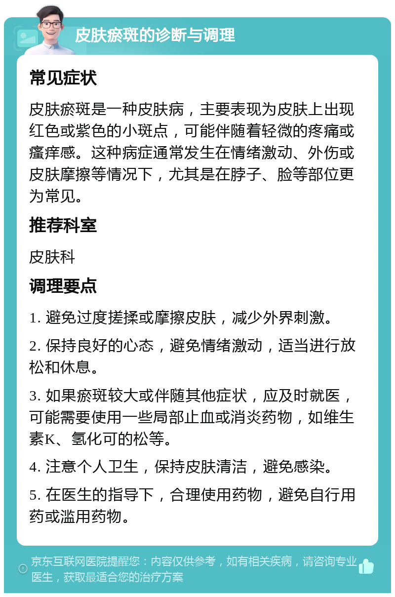 皮肤瘀斑的诊断与调理 常见症状 皮肤瘀斑是一种皮肤病，主要表现为皮肤上出现红色或紫色的小斑点，可能伴随着轻微的疼痛或瘙痒感。这种病症通常发生在情绪激动、外伤或皮肤摩擦等情况下，尤其是在脖子、脸等部位更为常见。 推荐科室 皮肤科 调理要点 1. 避免过度搓揉或摩擦皮肤，减少外界刺激。 2. 保持良好的心态，避免情绪激动，适当进行放松和休息。 3. 如果瘀斑较大或伴随其他症状，应及时就医，可能需要使用一些局部止血或消炎药物，如维生素K、氢化可的松等。 4. 注意个人卫生，保持皮肤清洁，避免感染。 5. 在医生的指导下，合理使用药物，避免自行用药或滥用药物。