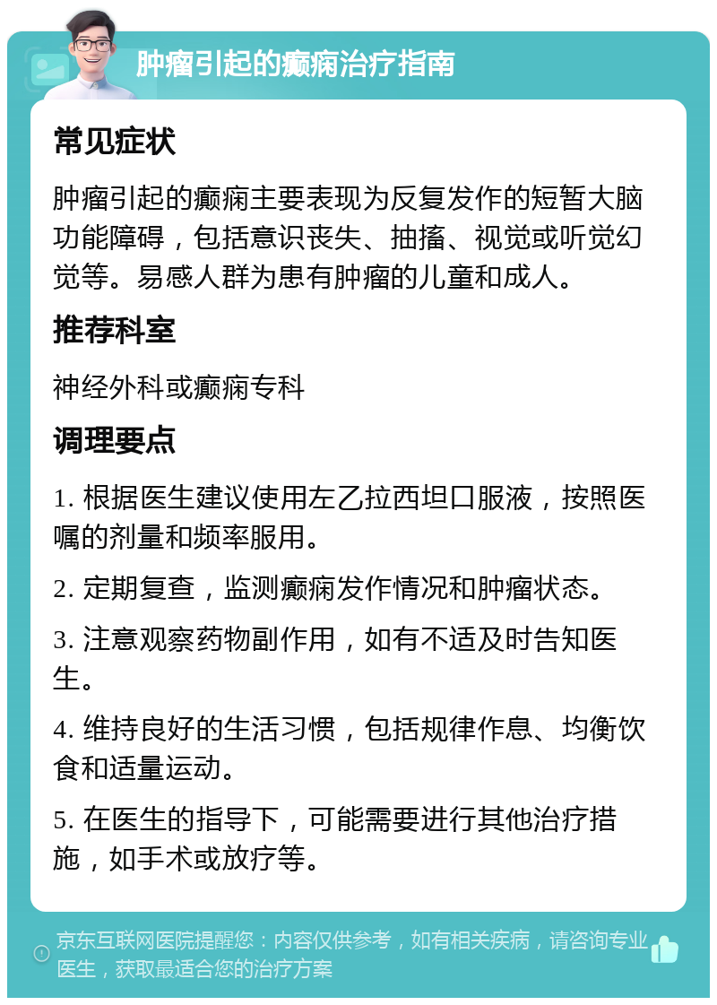 肿瘤引起的癫痫治疗指南 常见症状 肿瘤引起的癫痫主要表现为反复发作的短暂大脑功能障碍，包括意识丧失、抽搐、视觉或听觉幻觉等。易感人群为患有肿瘤的儿童和成人。 推荐科室 神经外科或癫痫专科 调理要点 1. 根据医生建议使用左乙拉西坦口服液，按照医嘱的剂量和频率服用。 2. 定期复查，监测癫痫发作情况和肿瘤状态。 3. 注意观察药物副作用，如有不适及时告知医生。 4. 维持良好的生活习惯，包括规律作息、均衡饮食和适量运动。 5. 在医生的指导下，可能需要进行其他治疗措施，如手术或放疗等。