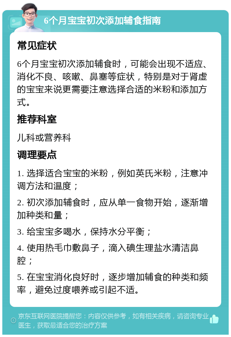 6个月宝宝初次添加辅食指南 常见症状 6个月宝宝初次添加辅食时，可能会出现不适应、消化不良、咳嗽、鼻塞等症状，特别是对于肾虚的宝宝来说更需要注意选择合适的米粉和添加方式。 推荐科室 儿科或营养科 调理要点 1. 选择适合宝宝的米粉，例如英氏米粉，注意冲调方法和温度； 2. 初次添加辅食时，应从单一食物开始，逐渐增加种类和量； 3. 给宝宝多喝水，保持水分平衡； 4. 使用热毛巾敷鼻子，滴入碘生理盐水清洁鼻腔； 5. 在宝宝消化良好时，逐步增加辅食的种类和频率，避免过度喂养或引起不适。