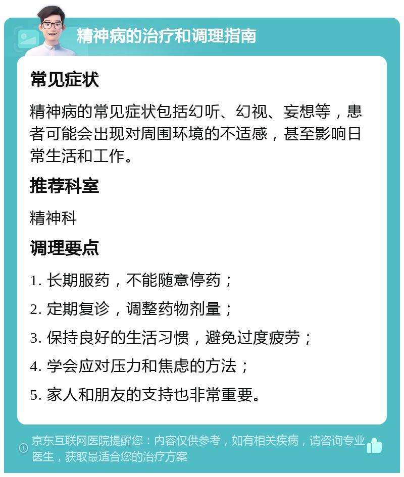 精神病的治疗和调理指南 常见症状 精神病的常见症状包括幻听、幻视、妄想等，患者可能会出现对周围环境的不适感，甚至影响日常生活和工作。 推荐科室 精神科 调理要点 1. 长期服药，不能随意停药； 2. 定期复诊，调整药物剂量； 3. 保持良好的生活习惯，避免过度疲劳； 4. 学会应对压力和焦虑的方法； 5. 家人和朋友的支持也非常重要。