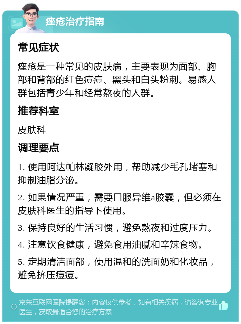 痤疮治疗指南 常见症状 痤疮是一种常见的皮肤病，主要表现为面部、胸部和背部的红色痘痘、黑头和白头粉刺。易感人群包括青少年和经常熬夜的人群。 推荐科室 皮肤科 调理要点 1. 使用阿达帕林凝胶外用，帮助减少毛孔堵塞和抑制油脂分泌。 2. 如果情况严重，需要口服异维a胶囊，但必须在皮肤科医生的指导下使用。 3. 保持良好的生活习惯，避免熬夜和过度压力。 4. 注意饮食健康，避免食用油腻和辛辣食物。 5. 定期清洁面部，使用温和的洗面奶和化妆品，避免挤压痘痘。