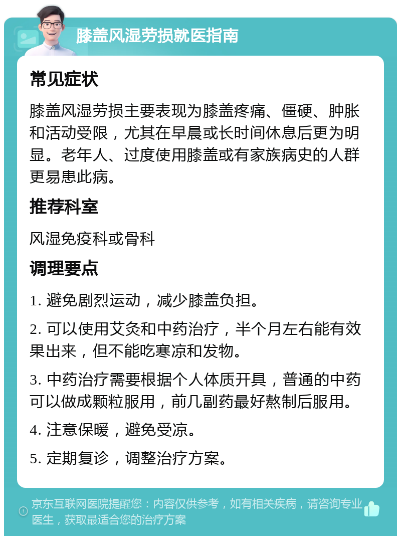 膝盖风湿劳损就医指南 常见症状 膝盖风湿劳损主要表现为膝盖疼痛、僵硬、肿胀和活动受限，尤其在早晨或长时间休息后更为明显。老年人、过度使用膝盖或有家族病史的人群更易患此病。 推荐科室 风湿免疫科或骨科 调理要点 1. 避免剧烈运动，减少膝盖负担。 2. 可以使用艾灸和中药治疗，半个月左右能有效果出来，但不能吃寒凉和发物。 3. 中药治疗需要根据个人体质开具，普通的中药可以做成颗粒服用，前几副药最好熬制后服用。 4. 注意保暖，避免受凉。 5. 定期复诊，调整治疗方案。