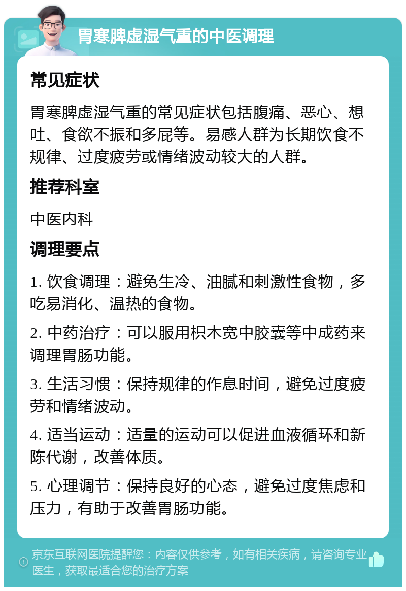 胃寒脾虚湿气重的中医调理 常见症状 胃寒脾虚湿气重的常见症状包括腹痛、恶心、想吐、食欲不振和多屁等。易感人群为长期饮食不规律、过度疲劳或情绪波动较大的人群。 推荐科室 中医内科 调理要点 1. 饮食调理：避免生冷、油腻和刺激性食物，多吃易消化、温热的食物。 2. 中药治疗：可以服用枳木宽中胶囊等中成药来调理胃肠功能。 3. 生活习惯：保持规律的作息时间，避免过度疲劳和情绪波动。 4. 适当运动：适量的运动可以促进血液循环和新陈代谢，改善体质。 5. 心理调节：保持良好的心态，避免过度焦虑和压力，有助于改善胃肠功能。