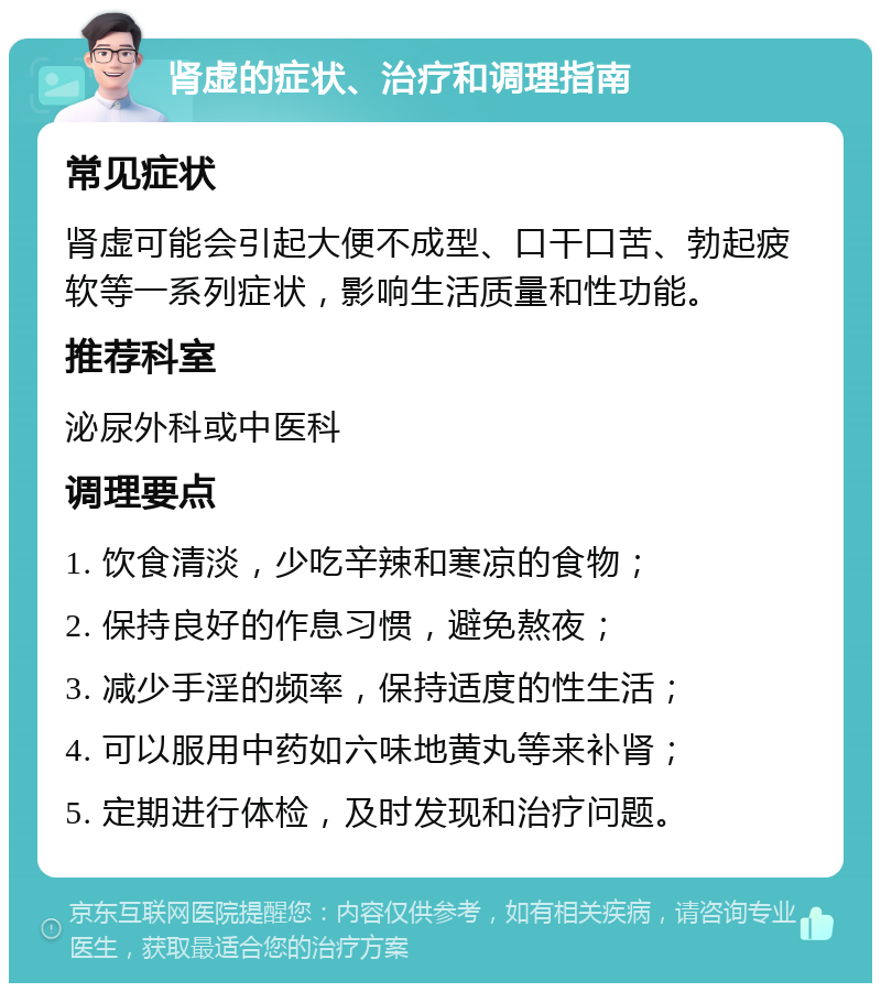 肾虚的症状、治疗和调理指南 常见症状 肾虚可能会引起大便不成型、口干口苦、勃起疲软等一系列症状，影响生活质量和性功能。 推荐科室 泌尿外科或中医科 调理要点 1. 饮食清淡，少吃辛辣和寒凉的食物； 2. 保持良好的作息习惯，避免熬夜； 3. 减少手淫的频率，保持适度的性生活； 4. 可以服用中药如六味地黄丸等来补肾； 5. 定期进行体检，及时发现和治疗问题。