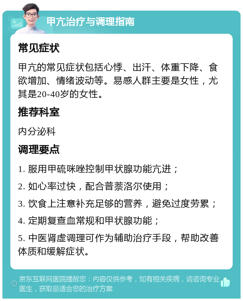 甲亢治疗与调理指南 常见症状 甲亢的常见症状包括心悸、出汗、体重下降、食欲增加、情绪波动等。易感人群主要是女性，尤其是20-40岁的女性。 推荐科室 内分泌科 调理要点 1. 服用甲硫咪唑控制甲状腺功能亢进； 2. 如心率过快，配合普萘洛尔使用； 3. 饮食上注意补充足够的营养，避免过度劳累； 4. 定期复查血常规和甲状腺功能； 5. 中医肾虚调理可作为辅助治疗手段，帮助改善体质和缓解症状。