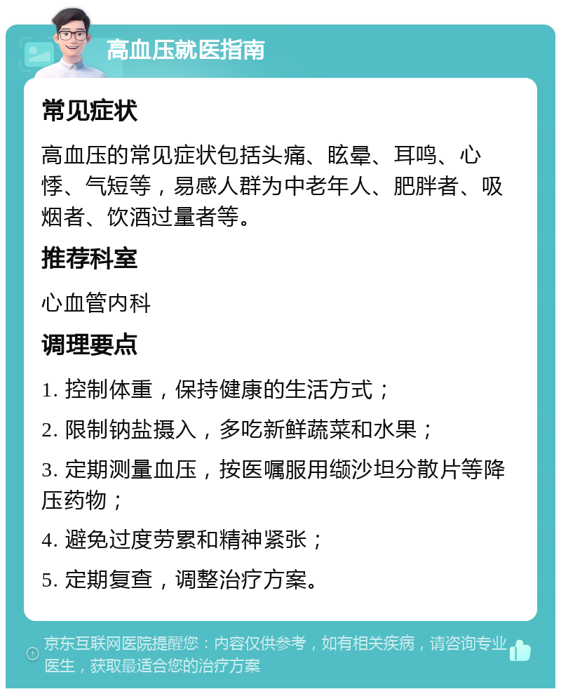 高血压就医指南 常见症状 高血压的常见症状包括头痛、眩晕、耳鸣、心悸、气短等，易感人群为中老年人、肥胖者、吸烟者、饮酒过量者等。 推荐科室 心血管内科 调理要点 1. 控制体重，保持健康的生活方式； 2. 限制钠盐摄入，多吃新鲜蔬菜和水果； 3. 定期测量血压，按医嘱服用缬沙坦分散片等降压药物； 4. 避免过度劳累和精神紧张； 5. 定期复查，调整治疗方案。