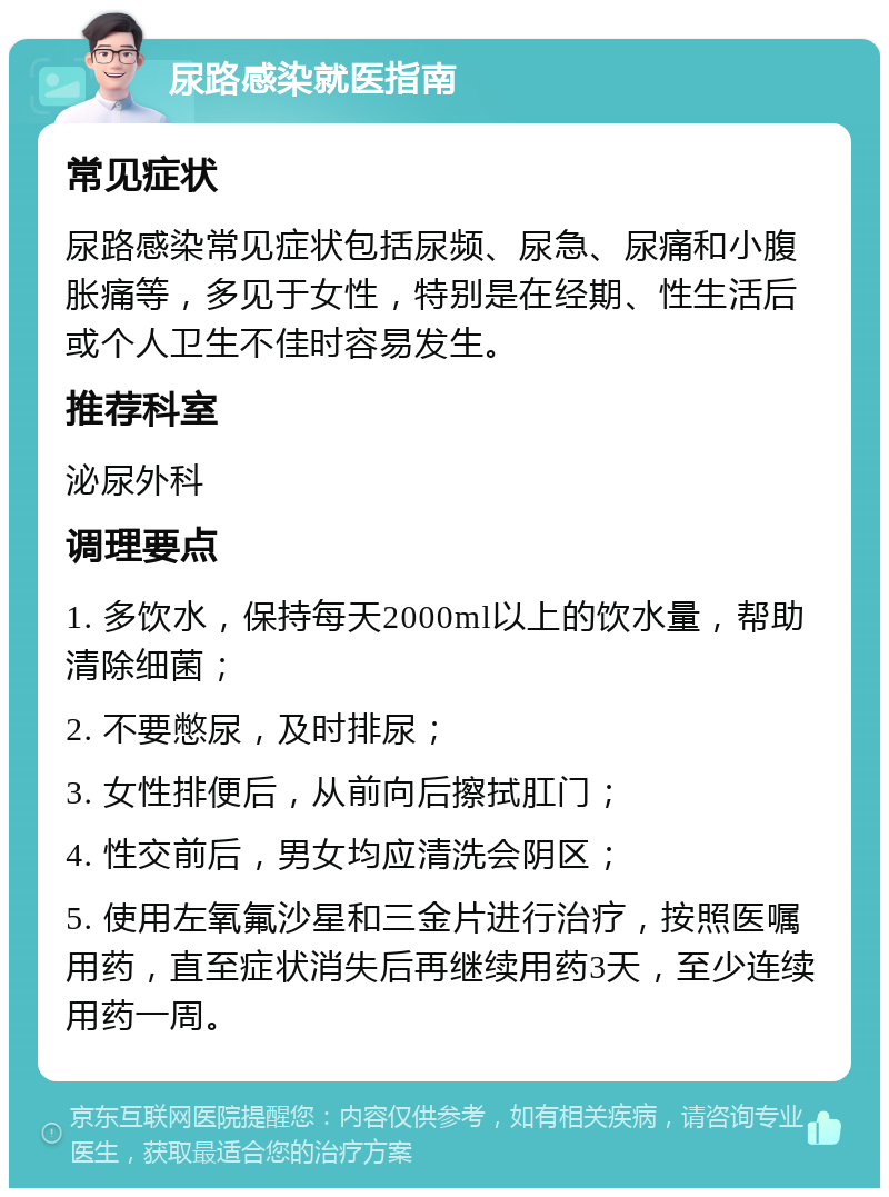 尿路感染就医指南 常见症状 尿路感染常见症状包括尿频、尿急、尿痛和小腹胀痛等，多见于女性，特别是在经期、性生活后或个人卫生不佳时容易发生。 推荐科室 泌尿外科 调理要点 1. 多饮水，保持每天2000ml以上的饮水量，帮助清除细菌； 2. 不要憋尿，及时排尿； 3. 女性排便后，从前向后擦拭肛门； 4. 性交前后，男女均应清洗会阴区； 5. 使用左氧氟沙星和三金片进行治疗，按照医嘱用药，直至症状消失后再继续用药3天，至少连续用药一周。