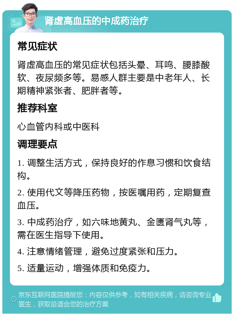 肾虚高血压的中成药治疗 常见症状 肾虚高血压的常见症状包括头晕、耳鸣、腰膝酸软、夜尿频多等。易感人群主要是中老年人、长期精神紧张者、肥胖者等。 推荐科室 心血管内科或中医科 调理要点 1. 调整生活方式，保持良好的作息习惯和饮食结构。 2. 使用代文等降压药物，按医嘱用药，定期复查血压。 3. 中成药治疗，如六味地黄丸、金匮肾气丸等，需在医生指导下使用。 4. 注意情绪管理，避免过度紧张和压力。 5. 适量运动，增强体质和免疫力。