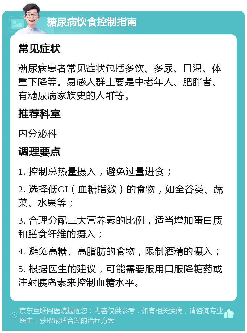 糖尿病饮食控制指南 常见症状 糖尿病患者常见症状包括多饮、多尿、口渴、体重下降等。易感人群主要是中老年人、肥胖者、有糖尿病家族史的人群等。 推荐科室 内分泌科 调理要点 1. 控制总热量摄入，避免过量进食； 2. 选择低GI（血糖指数）的食物，如全谷类、蔬菜、水果等； 3. 合理分配三大营养素的比例，适当增加蛋白质和膳食纤维的摄入； 4. 避免高糖、高脂肪的食物，限制酒精的摄入； 5. 根据医生的建议，可能需要服用口服降糖药或注射胰岛素来控制血糖水平。