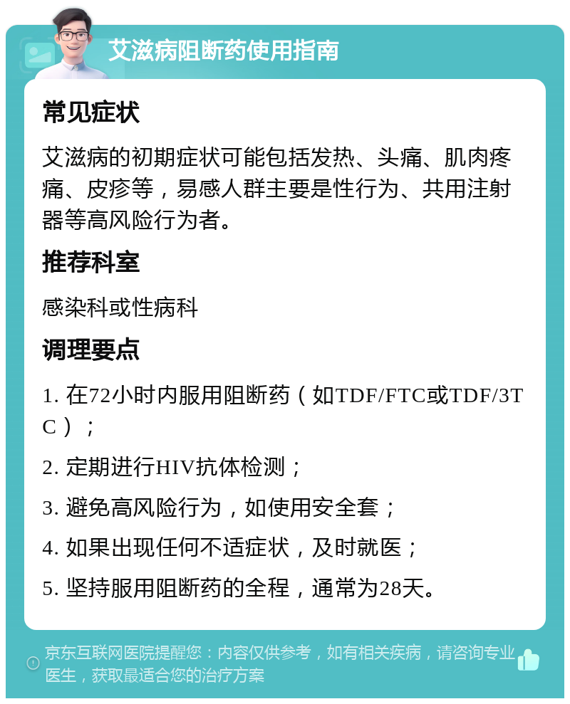 艾滋病阻断药使用指南 常见症状 艾滋病的初期症状可能包括发热、头痛、肌肉疼痛、皮疹等，易感人群主要是性行为、共用注射器等高风险行为者。 推荐科室 感染科或性病科 调理要点 1. 在72小时内服用阻断药（如TDF/FTC或TDF/3TC）； 2. 定期进行HIV抗体检测； 3. 避免高风险行为，如使用安全套； 4. 如果出现任何不适症状，及时就医； 5. 坚持服用阻断药的全程，通常为28天。