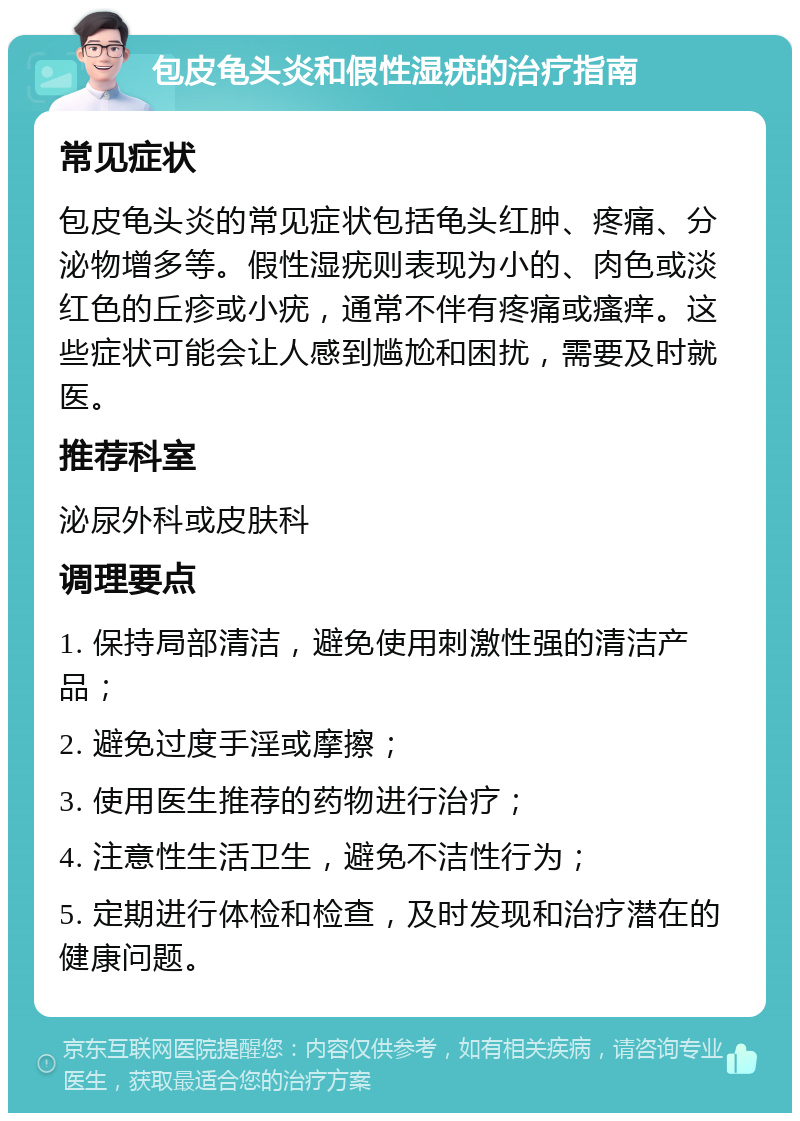 包皮龟头炎和假性湿疣的治疗指南 常见症状 包皮龟头炎的常见症状包括龟头红肿、疼痛、分泌物增多等。假性湿疣则表现为小的、肉色或淡红色的丘疹或小疣，通常不伴有疼痛或瘙痒。这些症状可能会让人感到尴尬和困扰，需要及时就医。 推荐科室 泌尿外科或皮肤科 调理要点 1. 保持局部清洁，避免使用刺激性强的清洁产品； 2. 避免过度手淫或摩擦； 3. 使用医生推荐的药物进行治疗； 4. 注意性生活卫生，避免不洁性行为； 5. 定期进行体检和检查，及时发现和治疗潜在的健康问题。