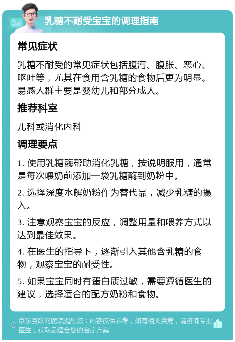 乳糖不耐受宝宝的调理指南 常见症状 乳糖不耐受的常见症状包括腹泻、腹胀、恶心、呕吐等，尤其在食用含乳糖的食物后更为明显。易感人群主要是婴幼儿和部分成人。 推荐科室 儿科或消化内科 调理要点 1. 使用乳糖酶帮助消化乳糖，按说明服用，通常是每次喂奶前添加一袋乳糖酶到奶粉中。 2. 选择深度水解奶粉作为替代品，减少乳糖的摄入。 3. 注意观察宝宝的反应，调整用量和喂养方式以达到最佳效果。 4. 在医生的指导下，逐渐引入其他含乳糖的食物，观察宝宝的耐受性。 5. 如果宝宝同时有蛋白质过敏，需要遵循医生的建议，选择适合的配方奶粉和食物。