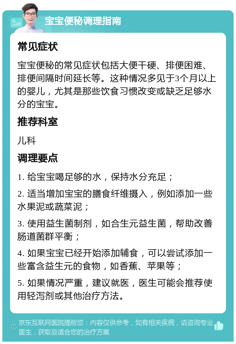 宝宝便秘调理指南 常见症状 宝宝便秘的常见症状包括大便干硬、排便困难、排便间隔时间延长等。这种情况多见于3个月以上的婴儿，尤其是那些饮食习惯改变或缺乏足够水分的宝宝。 推荐科室 儿科 调理要点 1. 给宝宝喝足够的水，保持水分充足； 2. 适当增加宝宝的膳食纤维摄入，例如添加一些水果泥或蔬菜泥； 3. 使用益生菌制剂，如合生元益生菌，帮助改善肠道菌群平衡； 4. 如果宝宝已经开始添加辅食，可以尝试添加一些富含益生元的食物，如香蕉、苹果等； 5. 如果情况严重，建议就医，医生可能会推荐使用轻泻剂或其他治疗方法。