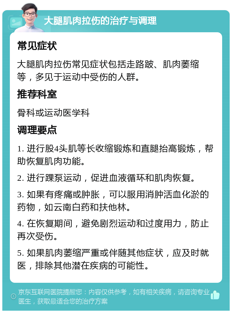 大腿肌肉拉伤的治疗与调理 常见症状 大腿肌肉拉伤常见症状包括走路跛、肌肉萎缩等，多见于运动中受伤的人群。 推荐科室 骨科或运动医学科 调理要点 1. 进行股4头肌等长收缩锻炼和直腿抬高锻炼，帮助恢复肌肉功能。 2. 进行踝泵运动，促进血液循环和肌肉恢复。 3. 如果有疼痛或肿胀，可以服用消肿活血化淤的药物，如云南白药和扶他林。 4. 在恢复期间，避免剧烈运动和过度用力，防止再次受伤。 5. 如果肌肉萎缩严重或伴随其他症状，应及时就医，排除其他潜在疾病的可能性。