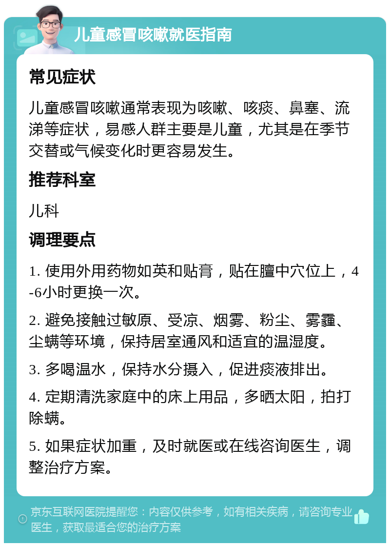 儿童感冒咳嗽就医指南 常见症状 儿童感冒咳嗽通常表现为咳嗽、咳痰、鼻塞、流涕等症状，易感人群主要是儿童，尤其是在季节交替或气候变化时更容易发生。 推荐科室 儿科 调理要点 1. 使用外用药物如英和贴膏，贴在膻中穴位上，4-6小时更换一次。 2. 避免接触过敏原、受凉、烟雾、粉尘、雾霾、尘螨等环境，保持居室通风和适宜的温湿度。 3. 多喝温水，保持水分摄入，促进痰液排出。 4. 定期清洗家庭中的床上用品，多晒太阳，拍打除螨。 5. 如果症状加重，及时就医或在线咨询医生，调整治疗方案。