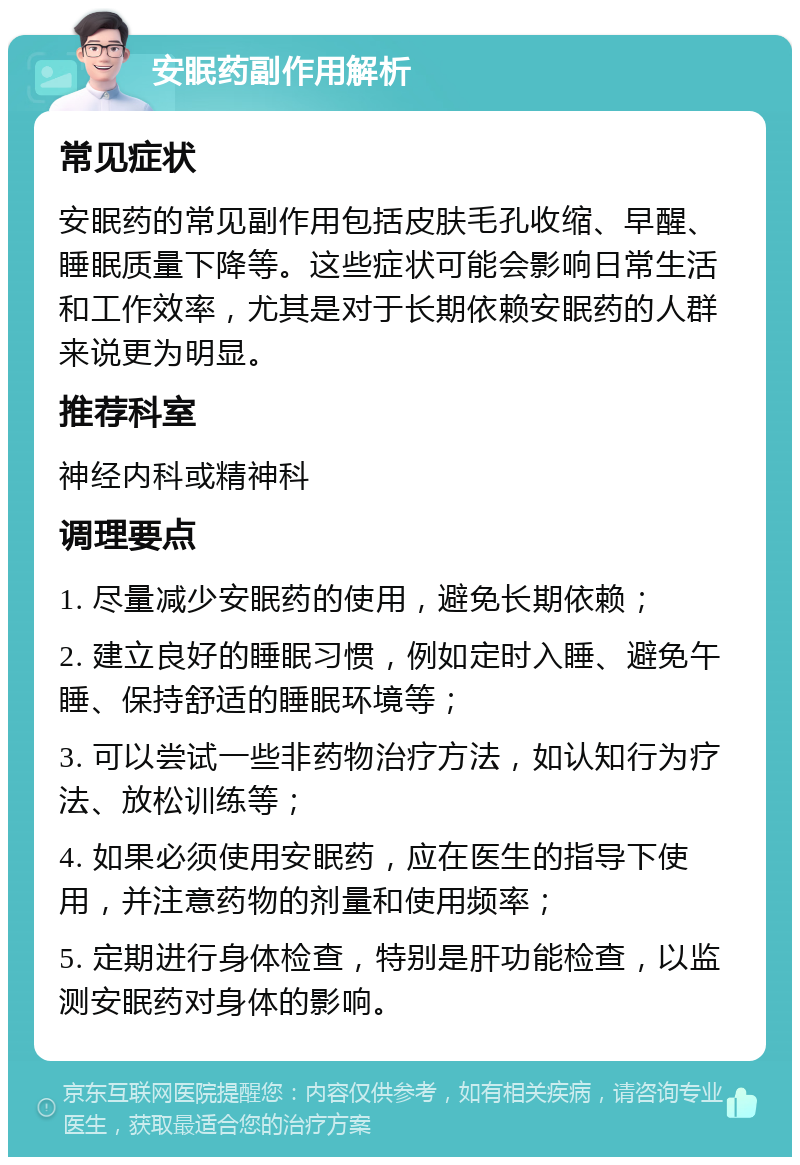 安眠药副作用解析 常见症状 安眠药的常见副作用包括皮肤毛孔收缩、早醒、睡眠质量下降等。这些症状可能会影响日常生活和工作效率，尤其是对于长期依赖安眠药的人群来说更为明显。 推荐科室 神经内科或精神科 调理要点 1. 尽量减少安眠药的使用，避免长期依赖； 2. 建立良好的睡眠习惯，例如定时入睡、避免午睡、保持舒适的睡眠环境等； 3. 可以尝试一些非药物治疗方法，如认知行为疗法、放松训练等； 4. 如果必须使用安眠药，应在医生的指导下使用，并注意药物的剂量和使用频率； 5. 定期进行身体检查，特别是肝功能检查，以监测安眠药对身体的影响。