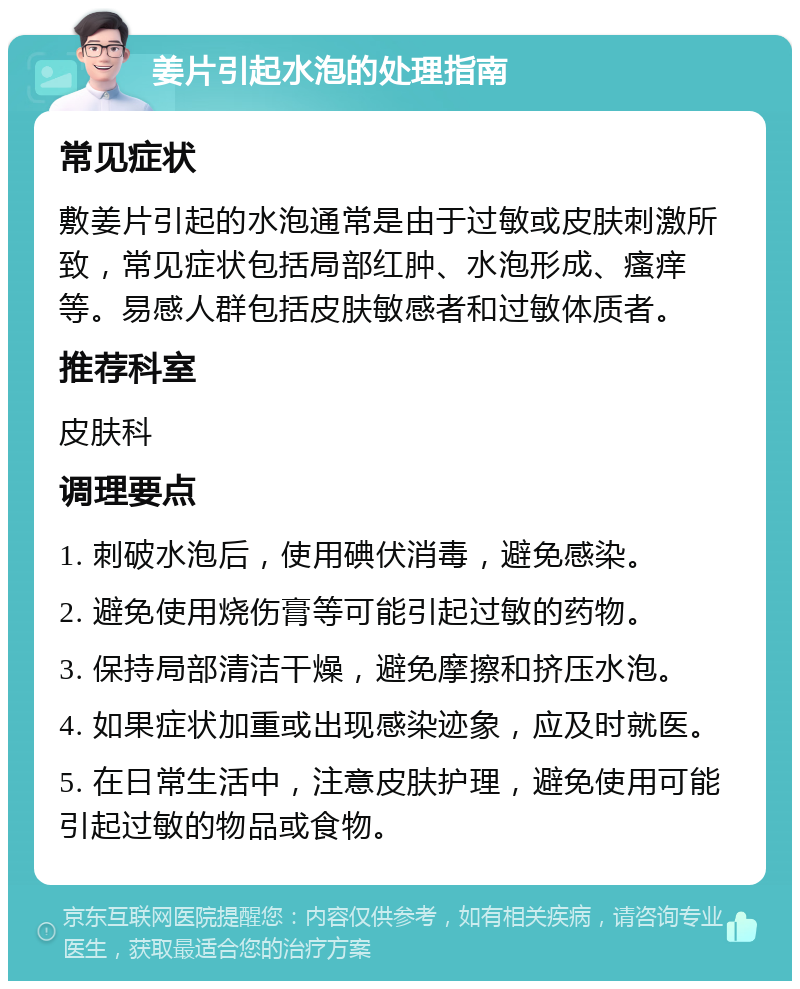 姜片引起水泡的处理指南 常见症状 敷姜片引起的水泡通常是由于过敏或皮肤刺激所致，常见症状包括局部红肿、水泡形成、瘙痒等。易感人群包括皮肤敏感者和过敏体质者。 推荐科室 皮肤科 调理要点 1. 刺破水泡后，使用碘伏消毒，避免感染。 2. 避免使用烧伤膏等可能引起过敏的药物。 3. 保持局部清洁干燥，避免摩擦和挤压水泡。 4. 如果症状加重或出现感染迹象，应及时就医。 5. 在日常生活中，注意皮肤护理，避免使用可能引起过敏的物品或食物。