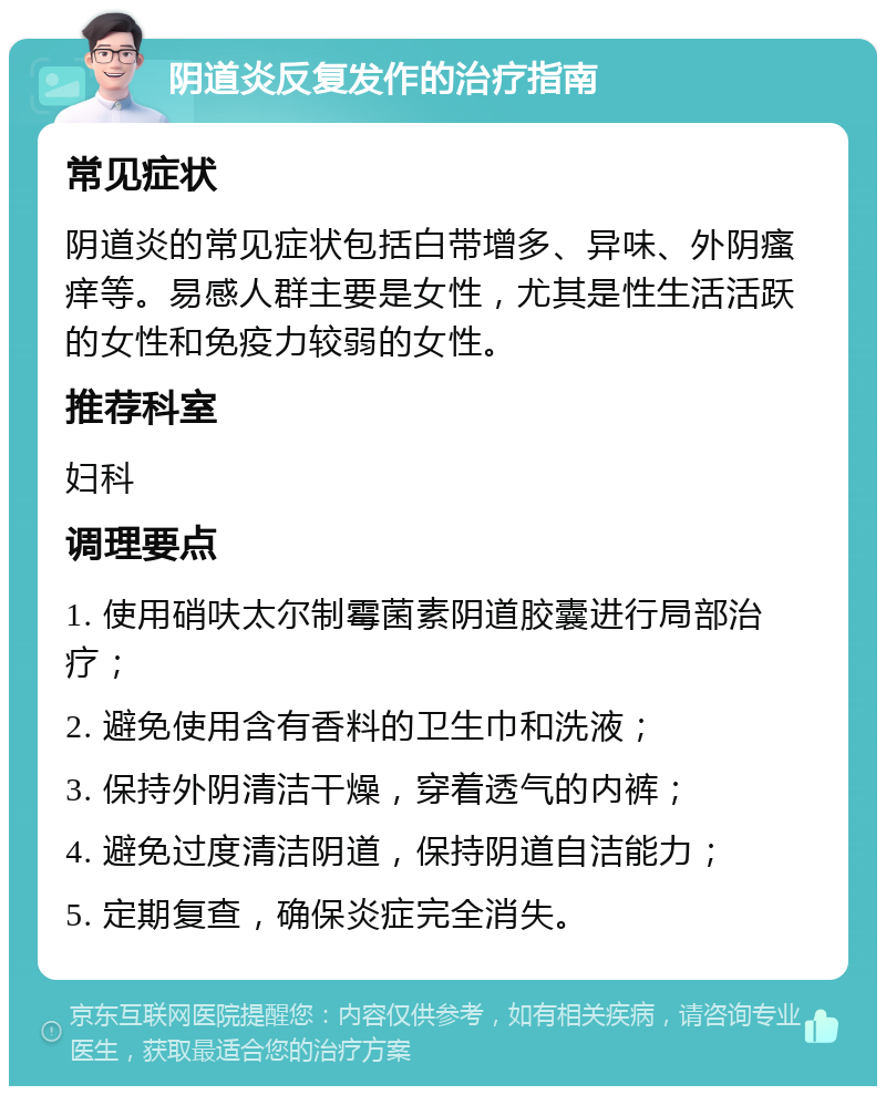 阴道炎反复发作的治疗指南 常见症状 阴道炎的常见症状包括白带增多、异味、外阴瘙痒等。易感人群主要是女性，尤其是性生活活跃的女性和免疫力较弱的女性。 推荐科室 妇科 调理要点 1. 使用硝呋太尔制霉菌素阴道胶囊进行局部治疗； 2. 避免使用含有香料的卫生巾和洗液； 3. 保持外阴清洁干燥，穿着透气的内裤； 4. 避免过度清洁阴道，保持阴道自洁能力； 5. 定期复查，确保炎症完全消失。