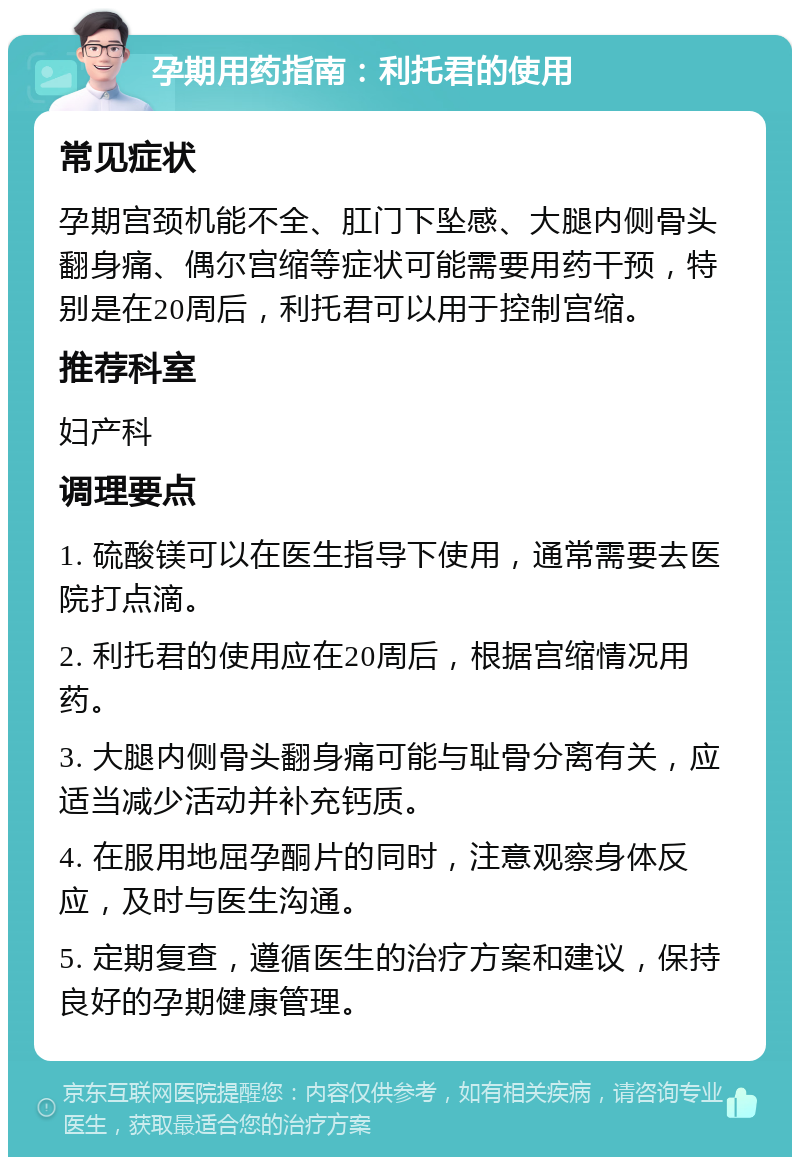 孕期用药指南：利托君的使用 常见症状 孕期宫颈机能不全、肛门下坠感、大腿内侧骨头翻身痛、偶尔宫缩等症状可能需要用药干预，特别是在20周后，利托君可以用于控制宫缩。 推荐科室 妇产科 调理要点 1. 硫酸镁可以在医生指导下使用，通常需要去医院打点滴。 2. 利托君的使用应在20周后，根据宫缩情况用药。 3. 大腿内侧骨头翻身痛可能与耻骨分离有关，应适当减少活动并补充钙质。 4. 在服用地屈孕酮片的同时，注意观察身体反应，及时与医生沟通。 5. 定期复查，遵循医生的治疗方案和建议，保持良好的孕期健康管理。