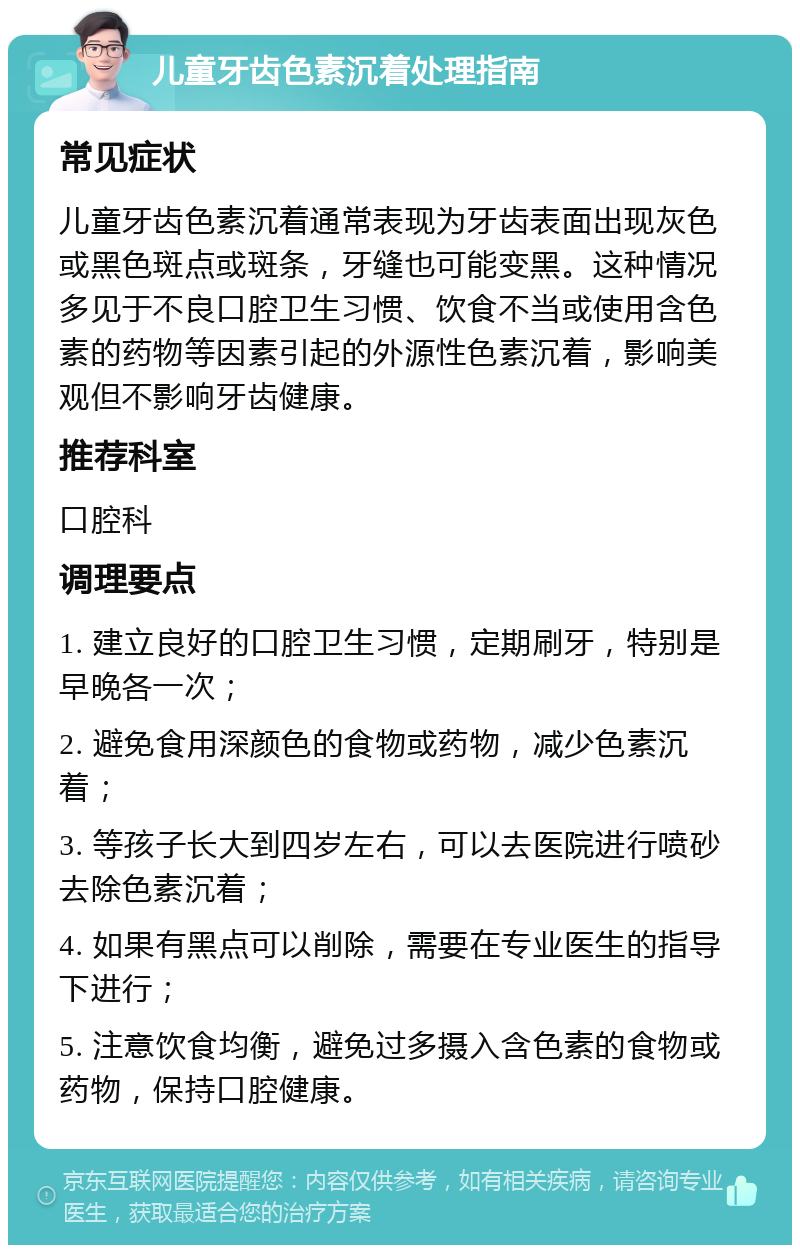 儿童牙齿色素沉着处理指南 常见症状 儿童牙齿色素沉着通常表现为牙齿表面出现灰色或黑色斑点或斑条，牙缝也可能变黑。这种情况多见于不良口腔卫生习惯、饮食不当或使用含色素的药物等因素引起的外源性色素沉着，影响美观但不影响牙齿健康。 推荐科室 口腔科 调理要点 1. 建立良好的口腔卫生习惯，定期刷牙，特别是早晚各一次； 2. 避免食用深颜色的食物或药物，减少色素沉着； 3. 等孩子长大到四岁左右，可以去医院进行喷砂去除色素沉着； 4. 如果有黑点可以削除，需要在专业医生的指导下进行； 5. 注意饮食均衡，避免过多摄入含色素的食物或药物，保持口腔健康。