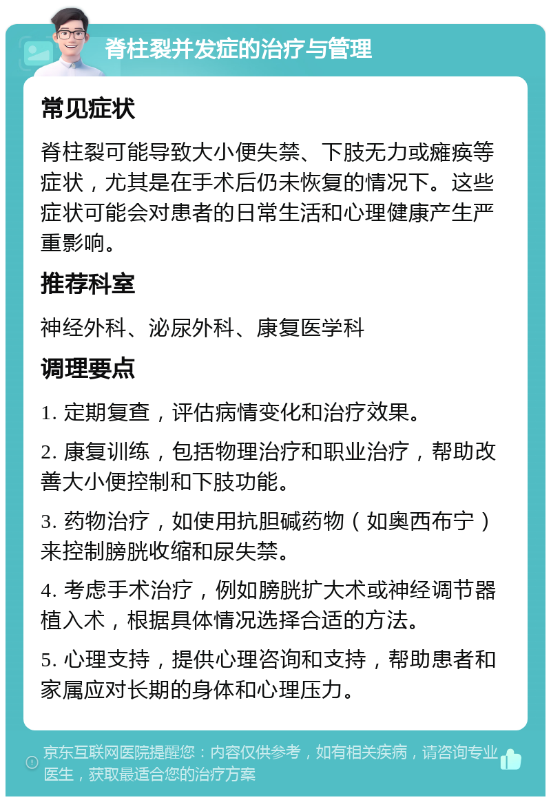 脊柱裂并发症的治疗与管理 常见症状 脊柱裂可能导致大小便失禁、下肢无力或瘫痪等症状，尤其是在手术后仍未恢复的情况下。这些症状可能会对患者的日常生活和心理健康产生严重影响。 推荐科室 神经外科、泌尿外科、康复医学科 调理要点 1. 定期复查，评估病情变化和治疗效果。 2. 康复训练，包括物理治疗和职业治疗，帮助改善大小便控制和下肢功能。 3. 药物治疗，如使用抗胆碱药物（如奥西布宁）来控制膀胱收缩和尿失禁。 4. 考虑手术治疗，例如膀胱扩大术或神经调节器植入术，根据具体情况选择合适的方法。 5. 心理支持，提供心理咨询和支持，帮助患者和家属应对长期的身体和心理压力。