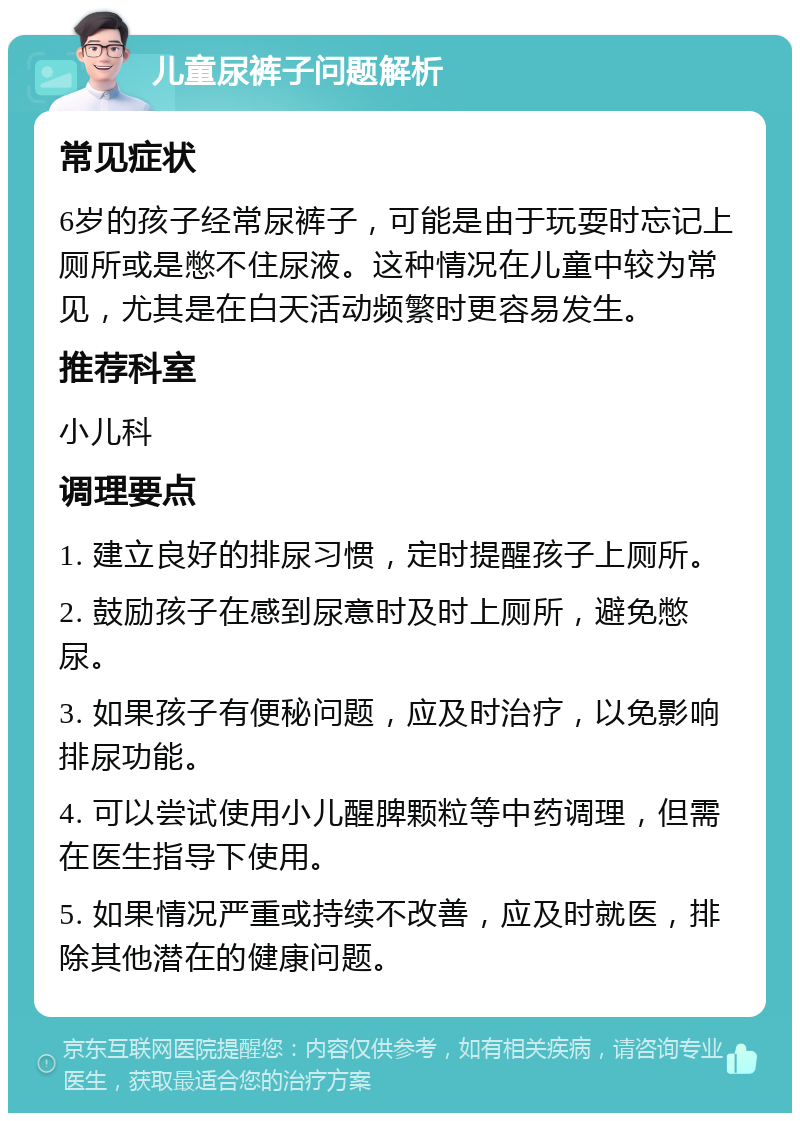 儿童尿裤子问题解析 常见症状 6岁的孩子经常尿裤子，可能是由于玩耍时忘记上厕所或是憋不住尿液。这种情况在儿童中较为常见，尤其是在白天活动频繁时更容易发生。 推荐科室 小儿科 调理要点 1. 建立良好的排尿习惯，定时提醒孩子上厕所。 2. 鼓励孩子在感到尿意时及时上厕所，避免憋尿。 3. 如果孩子有便秘问题，应及时治疗，以免影响排尿功能。 4. 可以尝试使用小儿醒脾颗粒等中药调理，但需在医生指导下使用。 5. 如果情况严重或持续不改善，应及时就医，排除其他潜在的健康问题。