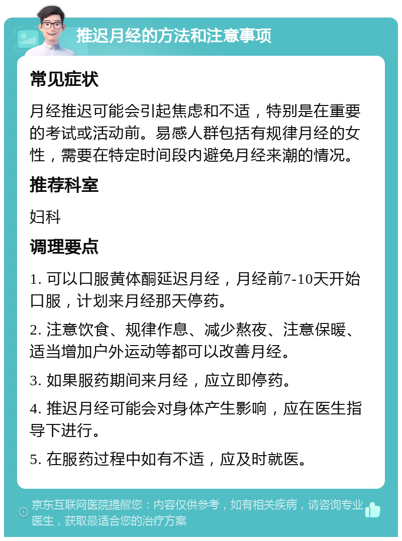 推迟月经的方法和注意事项 常见症状 月经推迟可能会引起焦虑和不适，特别是在重要的考试或活动前。易感人群包括有规律月经的女性，需要在特定时间段内避免月经来潮的情况。 推荐科室 妇科 调理要点 1. 可以口服黄体酮延迟月经，月经前7-10天开始口服，计划来月经那天停药。 2. 注意饮食、规律作息、减少熬夜、注意保暖、适当增加户外运动等都可以改善月经。 3. 如果服药期间来月经，应立即停药。 4. 推迟月经可能会对身体产生影响，应在医生指导下进行。 5. 在服药过程中如有不适，应及时就医。