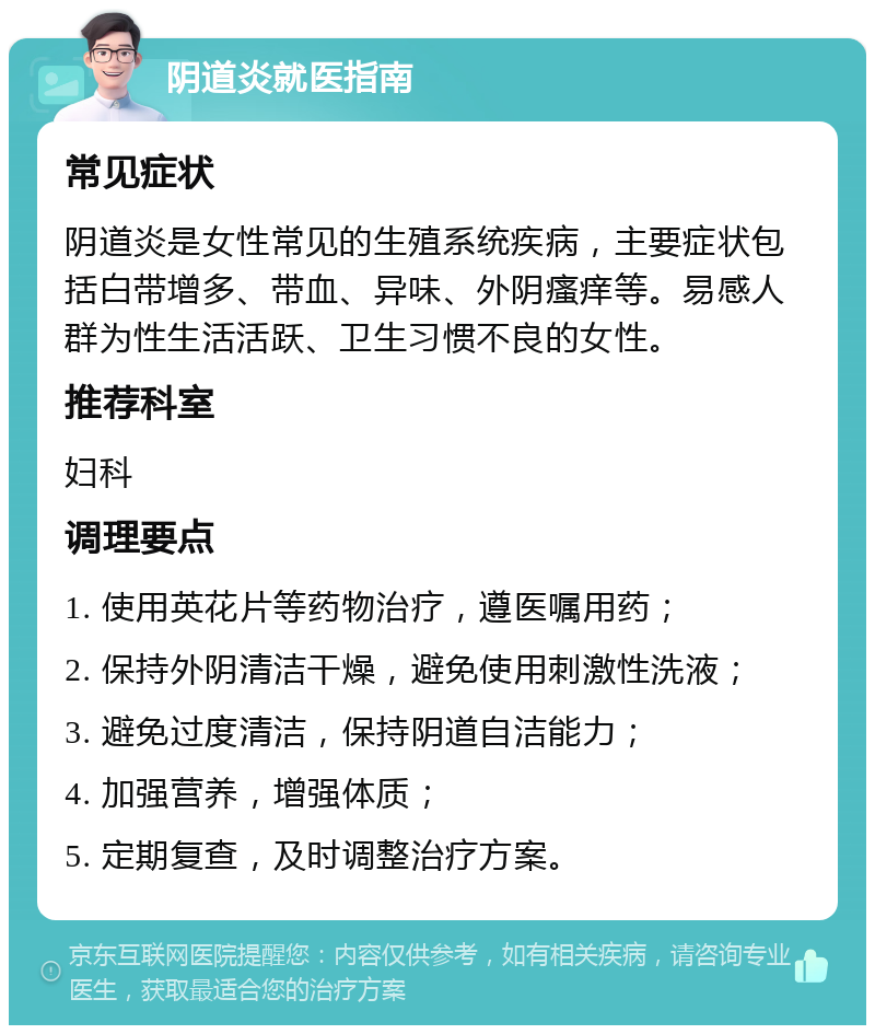 阴道炎就医指南 常见症状 阴道炎是女性常见的生殖系统疾病，主要症状包括白带增多、带血、异味、外阴瘙痒等。易感人群为性生活活跃、卫生习惯不良的女性。 推荐科室 妇科 调理要点 1. 使用英花片等药物治疗，遵医嘱用药； 2. 保持外阴清洁干燥，避免使用刺激性洗液； 3. 避免过度清洁，保持阴道自洁能力； 4. 加强营养，增强体质； 5. 定期复查，及时调整治疗方案。