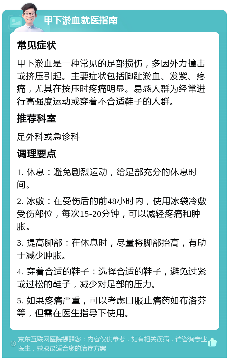 甲下淤血就医指南 常见症状 甲下淤血是一种常见的足部损伤，多因外力撞击或挤压引起。主要症状包括脚趾淤血、发紫、疼痛，尤其在按压时疼痛明显。易感人群为经常进行高强度运动或穿着不合适鞋子的人群。 推荐科室 足外科或急诊科 调理要点 1. 休息：避免剧烈运动，给足部充分的休息时间。 2. 冰敷：在受伤后的前48小时内，使用冰袋冷敷受伤部位，每次15-20分钟，可以减轻疼痛和肿胀。 3. 提高脚部：在休息时，尽量将脚部抬高，有助于减少肿胀。 4. 穿着合适的鞋子：选择合适的鞋子，避免过紧或过松的鞋子，减少对足部的压力。 5. 如果疼痛严重，可以考虑口服止痛药如布洛芬等，但需在医生指导下使用。