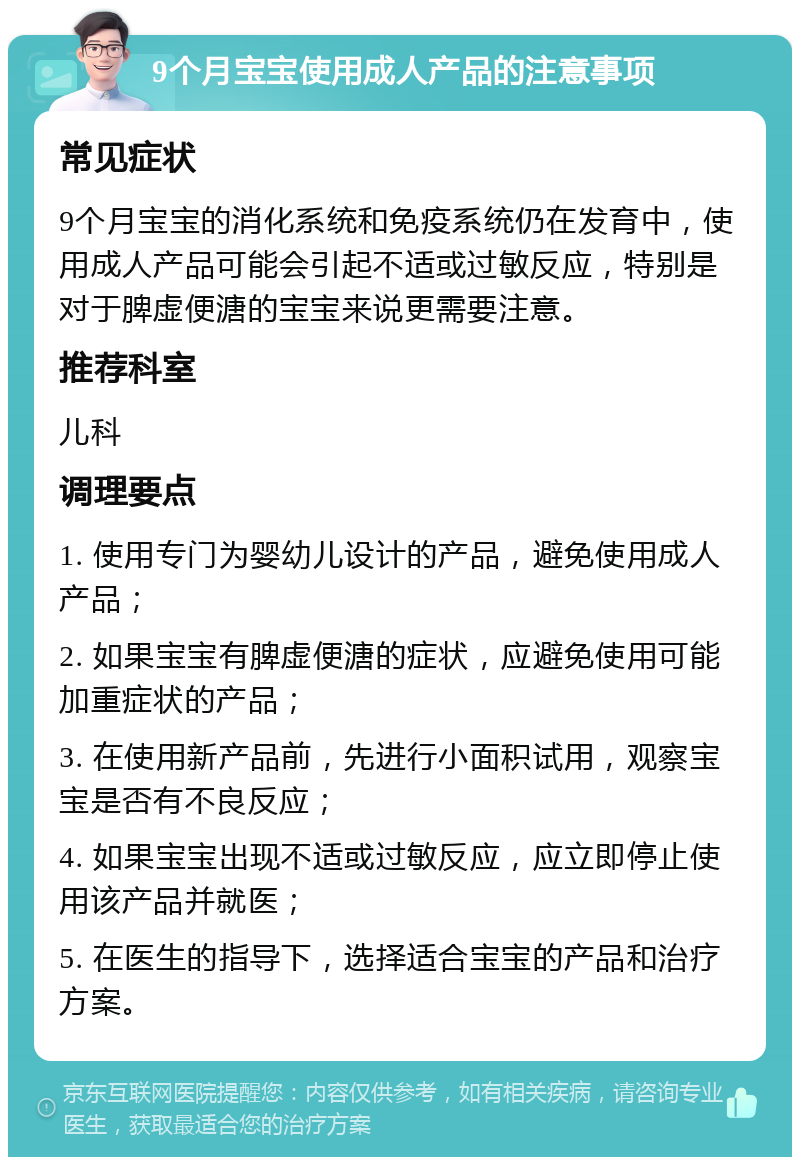 9个月宝宝使用成人产品的注意事项 常见症状 9个月宝宝的消化系统和免疫系统仍在发育中，使用成人产品可能会引起不适或过敏反应，特别是对于脾虚便溏的宝宝来说更需要注意。 推荐科室 儿科 调理要点 1. 使用专门为婴幼儿设计的产品，避免使用成人产品； 2. 如果宝宝有脾虚便溏的症状，应避免使用可能加重症状的产品； 3. 在使用新产品前，先进行小面积试用，观察宝宝是否有不良反应； 4. 如果宝宝出现不适或过敏反应，应立即停止使用该产品并就医； 5. 在医生的指导下，选择适合宝宝的产品和治疗方案。