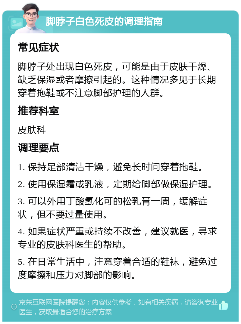 脚脖子白色死皮的调理指南 常见症状 脚脖子处出现白色死皮，可能是由于皮肤干燥、缺乏保湿或者摩擦引起的。这种情况多见于长期穿着拖鞋或不注意脚部护理的人群。 推荐科室 皮肤科 调理要点 1. 保持足部清洁干燥，避免长时间穿着拖鞋。 2. 使用保湿霜或乳液，定期给脚部做保湿护理。 3. 可以外用丁酸氢化可的松乳膏一周，缓解症状，但不要过量使用。 4. 如果症状严重或持续不改善，建议就医，寻求专业的皮肤科医生的帮助。 5. 在日常生活中，注意穿着合适的鞋袜，避免过度摩擦和压力对脚部的影响。