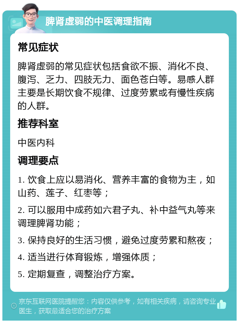 脾肾虚弱的中医调理指南 常见症状 脾肾虚弱的常见症状包括食欲不振、消化不良、腹泻、乏力、四肢无力、面色苍白等。易感人群主要是长期饮食不规律、过度劳累或有慢性疾病的人群。 推荐科室 中医内科 调理要点 1. 饮食上应以易消化、营养丰富的食物为主，如山药、莲子、红枣等； 2. 可以服用中成药如六君子丸、补中益气丸等来调理脾肾功能； 3. 保持良好的生活习惯，避免过度劳累和熬夜； 4. 适当进行体育锻炼，增强体质； 5. 定期复查，调整治疗方案。