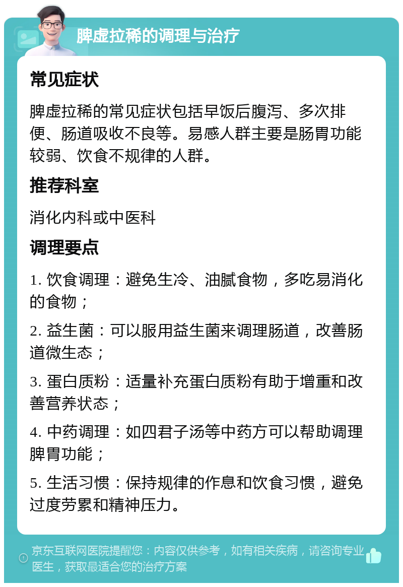 脾虚拉稀的调理与治疗 常见症状 脾虚拉稀的常见症状包括早饭后腹泻、多次排便、肠道吸收不良等。易感人群主要是肠胃功能较弱、饮食不规律的人群。 推荐科室 消化内科或中医科 调理要点 1. 饮食调理：避免生冷、油腻食物，多吃易消化的食物； 2. 益生菌：可以服用益生菌来调理肠道，改善肠道微生态； 3. 蛋白质粉：适量补充蛋白质粉有助于增重和改善营养状态； 4. 中药调理：如四君子汤等中药方可以帮助调理脾胃功能； 5. 生活习惯：保持规律的作息和饮食习惯，避免过度劳累和精神压力。