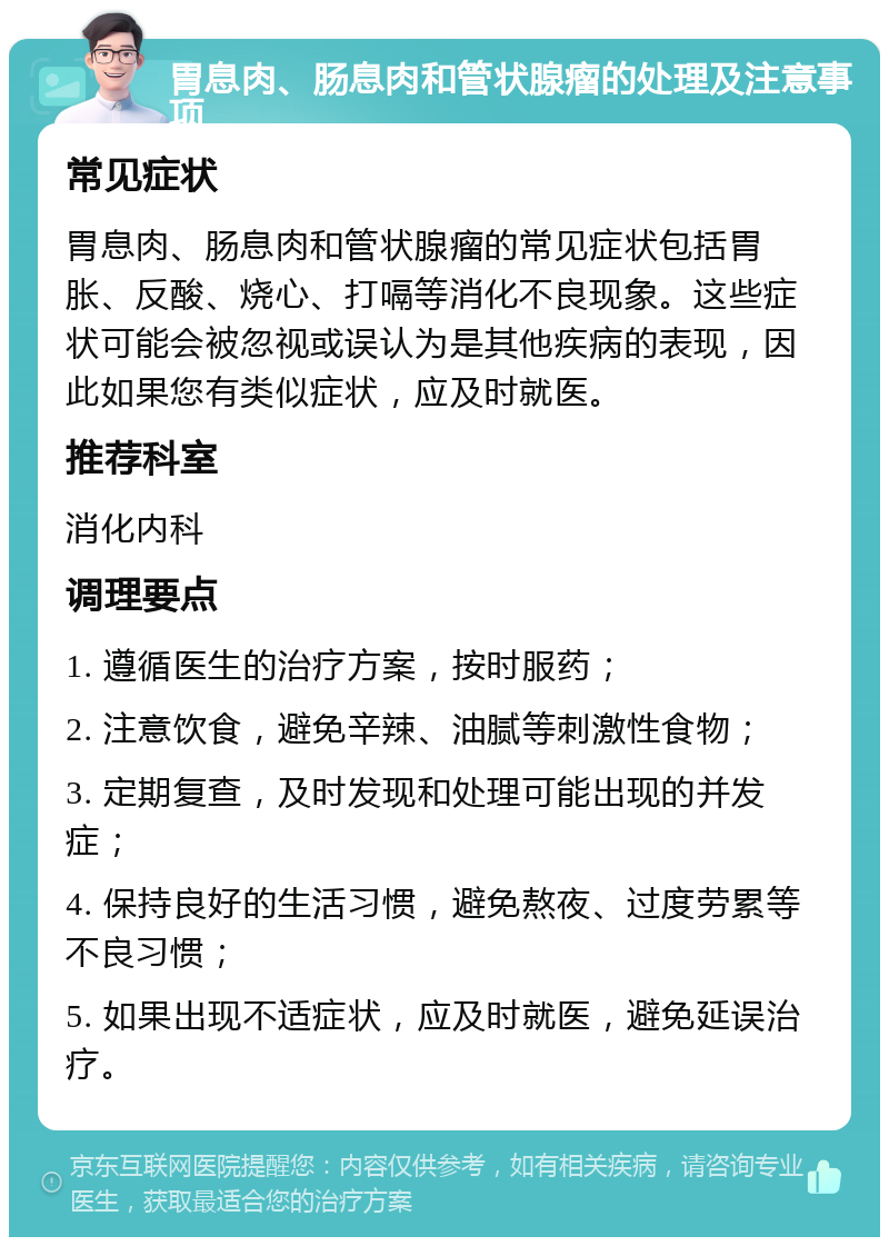 胃息肉、肠息肉和管状腺瘤的处理及注意事项 常见症状 胃息肉、肠息肉和管状腺瘤的常见症状包括胃胀、反酸、烧心、打嗝等消化不良现象。这些症状可能会被忽视或误认为是其他疾病的表现，因此如果您有类似症状，应及时就医。 推荐科室 消化内科 调理要点 1. 遵循医生的治疗方案，按时服药； 2. 注意饮食，避免辛辣、油腻等刺激性食物； 3. 定期复查，及时发现和处理可能出现的并发症； 4. 保持良好的生活习惯，避免熬夜、过度劳累等不良习惯； 5. 如果出现不适症状，应及时就医，避免延误治疗。