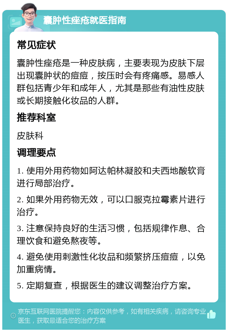 囊肿性痤疮就医指南 常见症状 囊肿性痤疮是一种皮肤病，主要表现为皮肤下层出现囊肿状的痘痘，按压时会有疼痛感。易感人群包括青少年和成年人，尤其是那些有油性皮肤或长期接触化妆品的人群。 推荐科室 皮肤科 调理要点 1. 使用外用药物如阿达帕林凝胶和夫西地酸软膏进行局部治疗。 2. 如果外用药物无效，可以口服克拉霉素片进行治疗。 3. 注意保持良好的生活习惯，包括规律作息、合理饮食和避免熬夜等。 4. 避免使用刺激性化妆品和频繁挤压痘痘，以免加重病情。 5. 定期复查，根据医生的建议调整治疗方案。