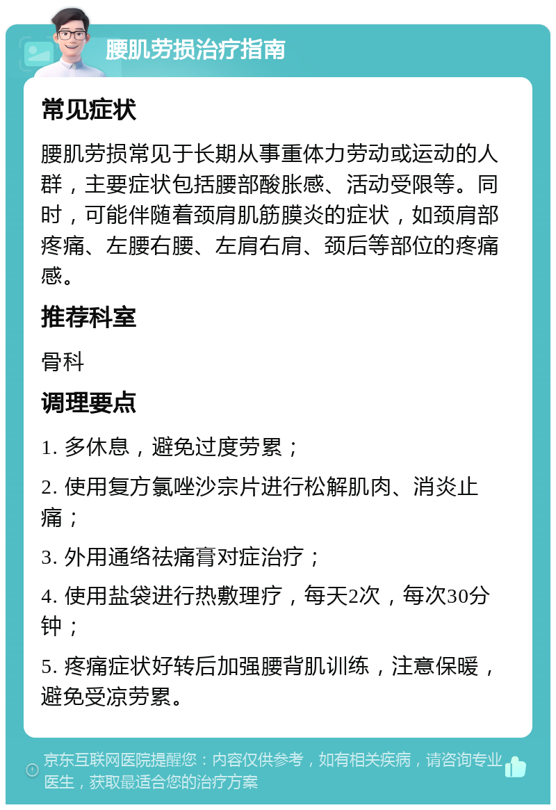 腰肌劳损治疗指南 常见症状 腰肌劳损常见于长期从事重体力劳动或运动的人群，主要症状包括腰部酸胀感、活动受限等。同时，可能伴随着颈肩肌筋膜炎的症状，如颈肩部疼痛、左腰右腰、左肩右肩、颈后等部位的疼痛感。 推荐科室 骨科 调理要点 1. 多休息，避免过度劳累； 2. 使用复方氯唑沙宗片进行松解肌肉、消炎止痛； 3. 外用通络祛痛膏对症治疗； 4. 使用盐袋进行热敷理疗，每天2次，每次30分钟； 5. 疼痛症状好转后加强腰背肌训练，注意保暖，避免受凉劳累。