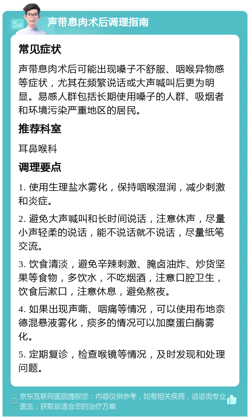 声带息肉术后调理指南 常见症状 声带息肉术后可能出现嗓子不舒服、咽喉异物感等症状，尤其在频繁说话或大声喊叫后更为明显。易感人群包括长期使用嗓子的人群、吸烟者和环境污染严重地区的居民。 推荐科室 耳鼻喉科 调理要点 1. 使用生理盐水雾化，保持咽喉湿润，减少刺激和炎症。 2. 避免大声喊叫和长时间说话，注意休声，尽量小声轻柔的说话，能不说话就不说话，尽量纸笔交流。 3. 饮食清淡，避免辛辣刺激、腌卤油炸、炒货坚果等食物，多饮水，不吃烟酒，注意口腔卫生，饮食后漱口，注意休息，避免熬夜。 4. 如果出现声嘶、咽痛等情况，可以使用布地奈德混悬液雾化，痰多的情况可以加糜蛋白酶雾化。 5. 定期复诊，检查喉镜等情况，及时发现和处理问题。