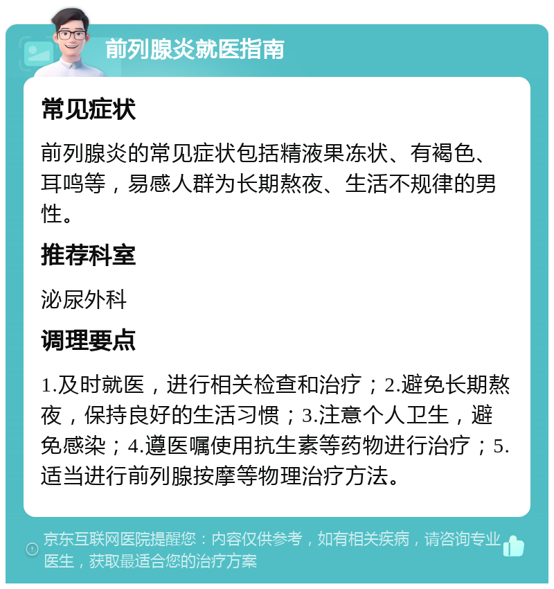 前列腺炎就医指南 常见症状 前列腺炎的常见症状包括精液果冻状、有褐色、耳鸣等，易感人群为长期熬夜、生活不规律的男性。 推荐科室 泌尿外科 调理要点 1.及时就医，进行相关检查和治疗；2.避免长期熬夜，保持良好的生活习惯；3.注意个人卫生，避免感染；4.遵医嘱使用抗生素等药物进行治疗；5.适当进行前列腺按摩等物理治疗方法。