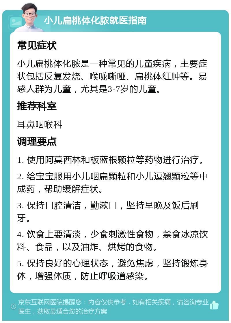 小儿扁桃体化脓就医指南 常见症状 小儿扁桃体化脓是一种常见的儿童疾病，主要症状包括反复发烧、喉咙嘶哑、扁桃体红肿等。易感人群为儿童，尤其是3-7岁的儿童。 推荐科室 耳鼻咽喉科 调理要点 1. 使用阿莫西林和板蓝根颗粒等药物进行治疗。 2. 给宝宝服用小儿咽扁颗粒和小儿逗翘颗粒等中成药，帮助缓解症状。 3. 保持口腔清洁，勤漱口，坚持早晚及饭后刷牙。 4. 饮食上要清淡，少食刺激性食物，禁食冰凉饮料、食品，以及油炸、烘烤的食物。 5. 保持良好的心理状态，避免焦虑，坚持锻炼身体，增强体质，防止呼吸道感染。