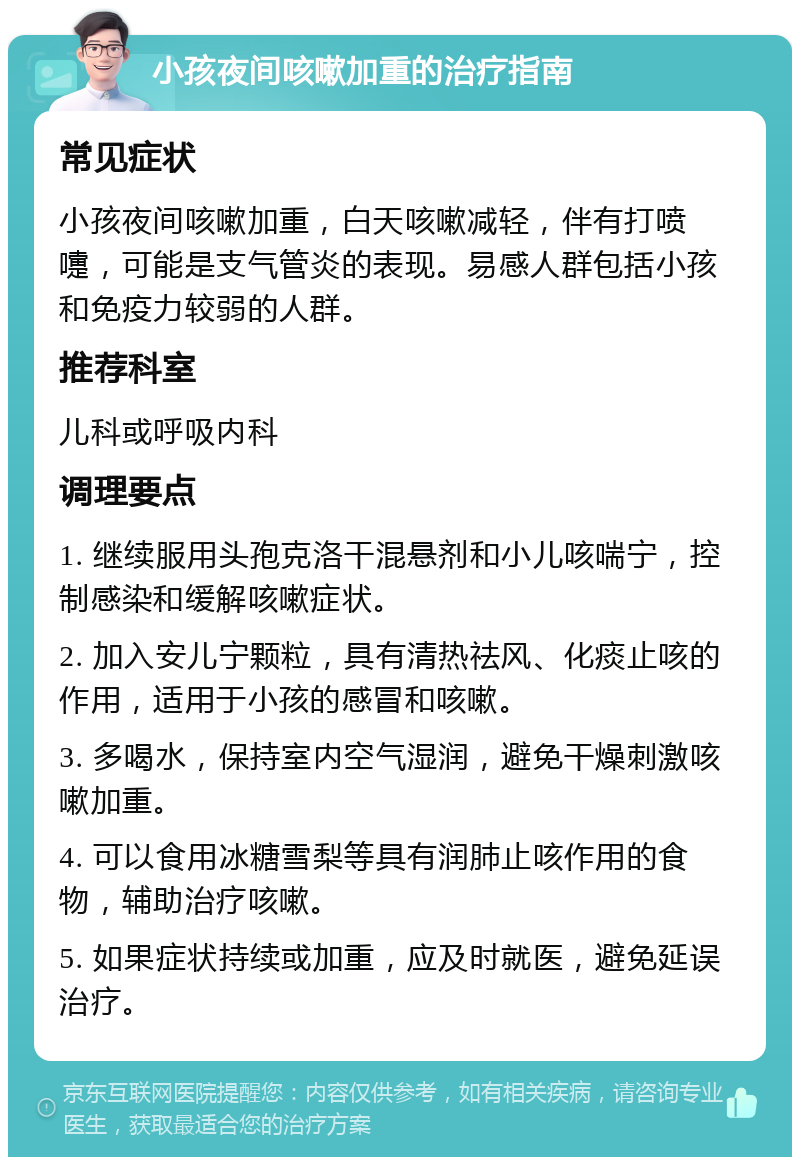 小孩夜间咳嗽加重的治疗指南 常见症状 小孩夜间咳嗽加重，白天咳嗽减轻，伴有打喷嚏，可能是支气管炎的表现。易感人群包括小孩和免疫力较弱的人群。 推荐科室 儿科或呼吸内科 调理要点 1. 继续服用头孢克洛干混悬剂和小儿咳喘宁，控制感染和缓解咳嗽症状。 2. 加入安儿宁颗粒，具有清热祛风、化痰止咳的作用，适用于小孩的感冒和咳嗽。 3. 多喝水，保持室内空气湿润，避免干燥刺激咳嗽加重。 4. 可以食用冰糖雪梨等具有润肺止咳作用的食物，辅助治疗咳嗽。 5. 如果症状持续或加重，应及时就医，避免延误治疗。