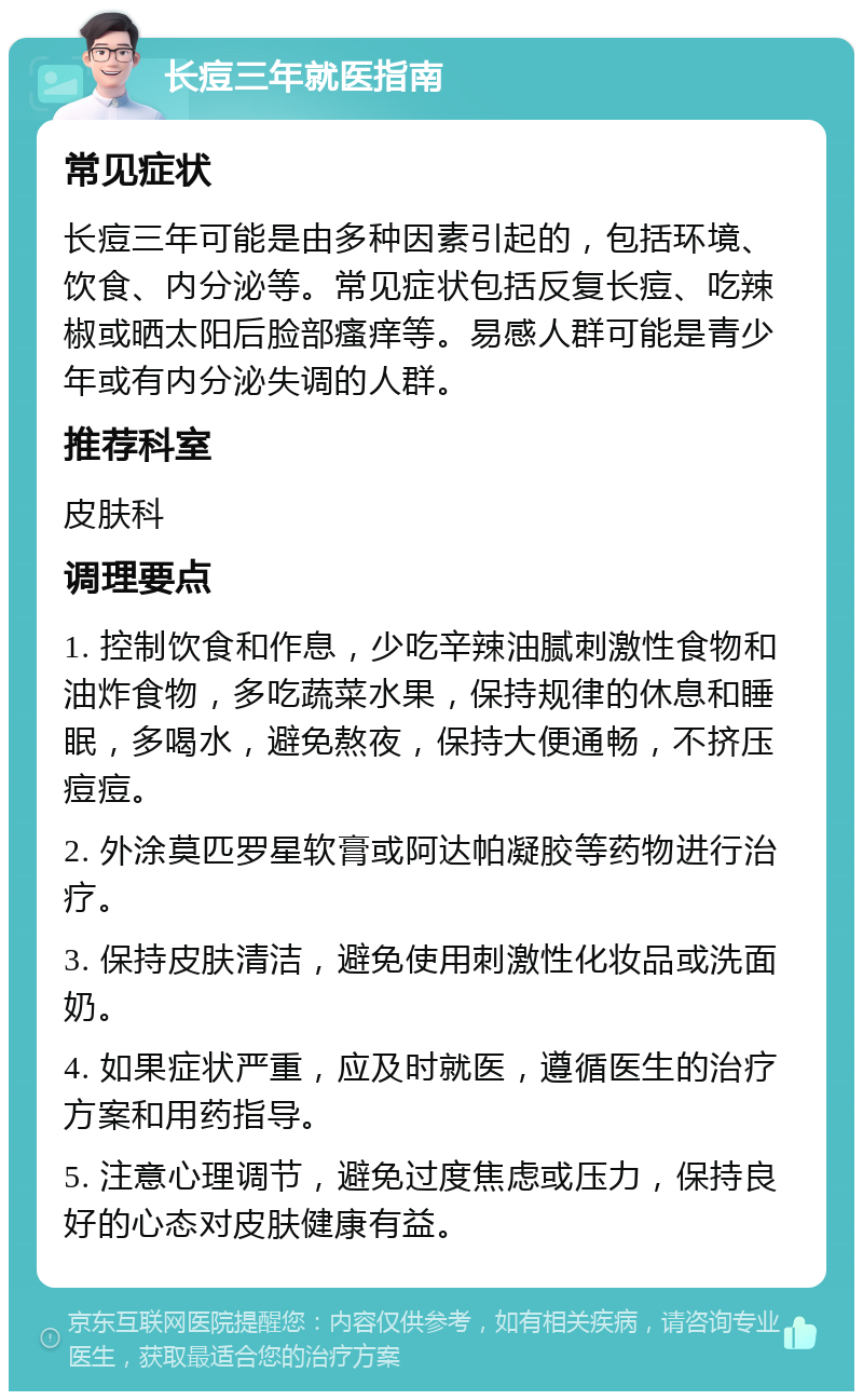 长痘三年就医指南 常见症状 长痘三年可能是由多种因素引起的，包括环境、饮食、内分泌等。常见症状包括反复长痘、吃辣椒或晒太阳后脸部瘙痒等。易感人群可能是青少年或有内分泌失调的人群。 推荐科室 皮肤科 调理要点 1. 控制饮食和作息，少吃辛辣油腻刺激性食物和油炸食物，多吃蔬菜水果，保持规律的休息和睡眠，多喝水，避免熬夜，保持大便通畅，不挤压痘痘。 2. 外涂莫匹罗星软膏或阿达帕凝胶等药物进行治疗。 3. 保持皮肤清洁，避免使用刺激性化妆品或洗面奶。 4. 如果症状严重，应及时就医，遵循医生的治疗方案和用药指导。 5. 注意心理调节，避免过度焦虑或压力，保持良好的心态对皮肤健康有益。