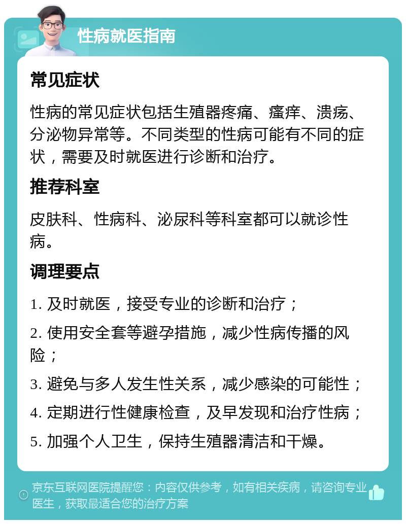 性病就医指南 常见症状 性病的常见症状包括生殖器疼痛、瘙痒、溃疡、分泌物异常等。不同类型的性病可能有不同的症状，需要及时就医进行诊断和治疗。 推荐科室 皮肤科、性病科、泌尿科等科室都可以就诊性病。 调理要点 1. 及时就医，接受专业的诊断和治疗； 2. 使用安全套等避孕措施，减少性病传播的风险； 3. 避免与多人发生性关系，减少感染的可能性； 4. 定期进行性健康检查，及早发现和治疗性病； 5. 加强个人卫生，保持生殖器清洁和干燥。