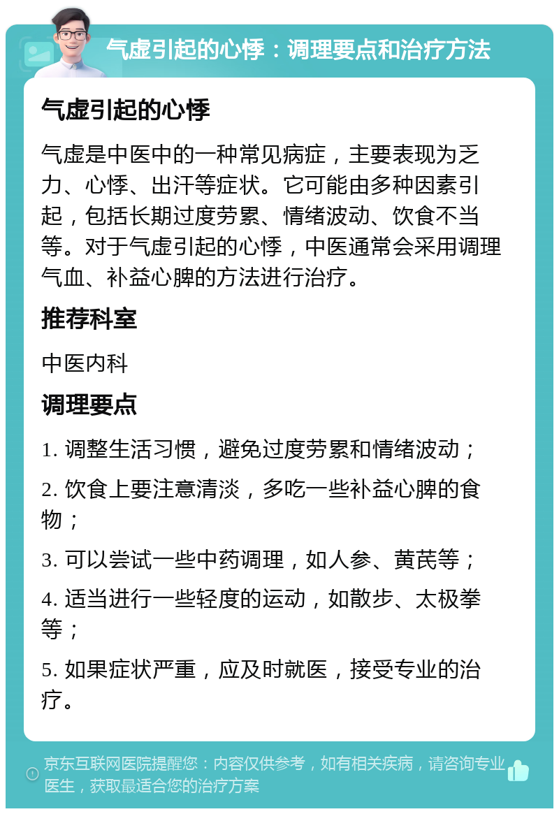 气虚引起的心悸：调理要点和治疗方法 气虚引起的心悸 气虚是中医中的一种常见病症，主要表现为乏力、心悸、出汗等症状。它可能由多种因素引起，包括长期过度劳累、情绪波动、饮食不当等。对于气虚引起的心悸，中医通常会采用调理气血、补益心脾的方法进行治疗。 推荐科室 中医内科 调理要点 1. 调整生活习惯，避免过度劳累和情绪波动； 2. 饮食上要注意清淡，多吃一些补益心脾的食物； 3. 可以尝试一些中药调理，如人参、黄芪等； 4. 适当进行一些轻度的运动，如散步、太极拳等； 5. 如果症状严重，应及时就医，接受专业的治疗。