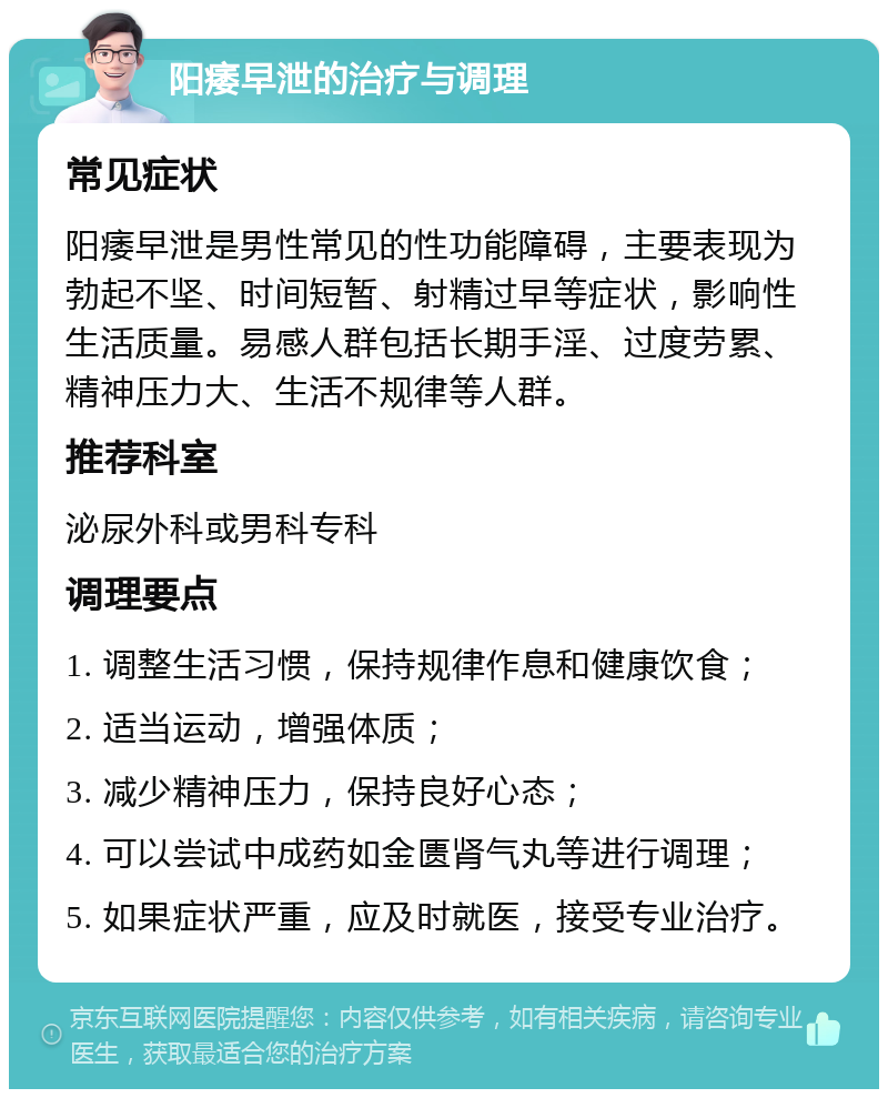 阳痿早泄的治疗与调理 常见症状 阳痿早泄是男性常见的性功能障碍，主要表现为勃起不坚、时间短暂、射精过早等症状，影响性生活质量。易感人群包括长期手淫、过度劳累、精神压力大、生活不规律等人群。 推荐科室 泌尿外科或男科专科 调理要点 1. 调整生活习惯，保持规律作息和健康饮食； 2. 适当运动，增强体质； 3. 减少精神压力，保持良好心态； 4. 可以尝试中成药如金匮肾气丸等进行调理； 5. 如果症状严重，应及时就医，接受专业治疗。