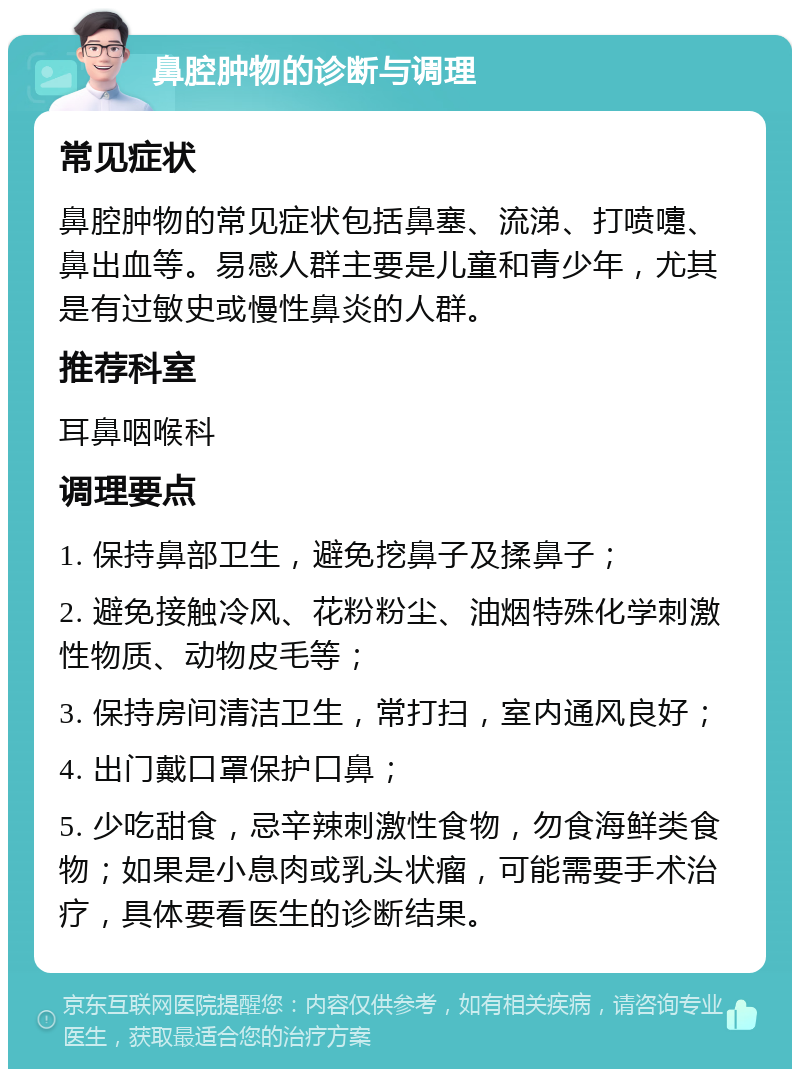 鼻腔肿物的诊断与调理 常见症状 鼻腔肿物的常见症状包括鼻塞、流涕、打喷嚏、鼻出血等。易感人群主要是儿童和青少年，尤其是有过敏史或慢性鼻炎的人群。 推荐科室 耳鼻咽喉科 调理要点 1. 保持鼻部卫生，避免挖鼻子及揉鼻子； 2. 避免接触冷风、花粉粉尘、油烟特殊化学刺激性物质、动物皮毛等； 3. 保持房间清洁卫生，常打扫，室内通风良好； 4. 出门戴口罩保护口鼻； 5. 少吃甜食，忌辛辣刺激性食物，勿食海鲜类食物；如果是小息肉或乳头状瘤，可能需要手术治疗，具体要看医生的诊断结果。