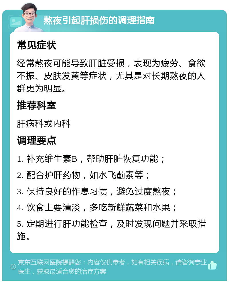 熬夜引起肝损伤的调理指南 常见症状 经常熬夜可能导致肝脏受损，表现为疲劳、食欲不振、皮肤发黄等症状，尤其是对长期熬夜的人群更为明显。 推荐科室 肝病科或内科 调理要点 1. 补充维生素B，帮助肝脏恢复功能； 2. 配合护肝药物，如水飞蓟素等； 3. 保持良好的作息习惯，避免过度熬夜； 4. 饮食上要清淡，多吃新鲜蔬菜和水果； 5. 定期进行肝功能检查，及时发现问题并采取措施。